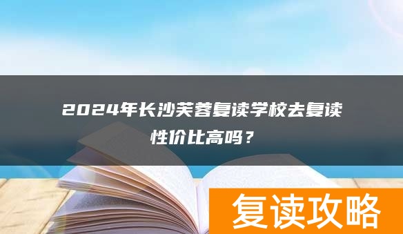2024年长沙芙蓉复读学校去复读性价比高吗？