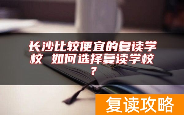 长沙比较便宜的复读学校 如何选择复读学校？