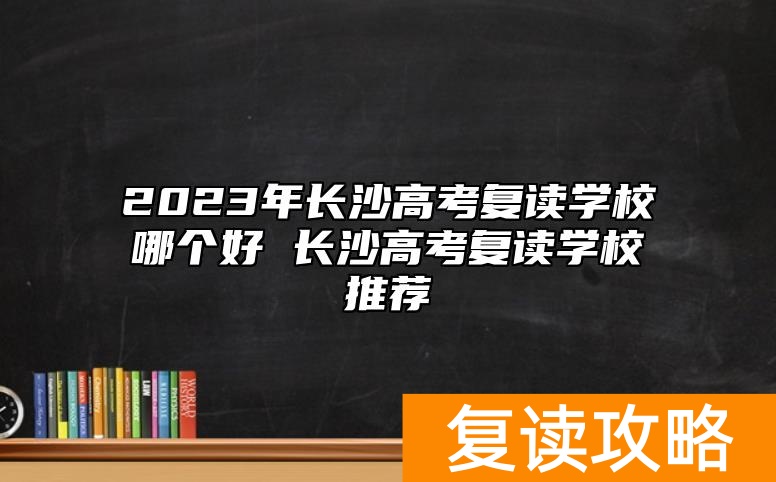 2023年长沙高考复读学校哪个好 长沙高考复读学校推荐