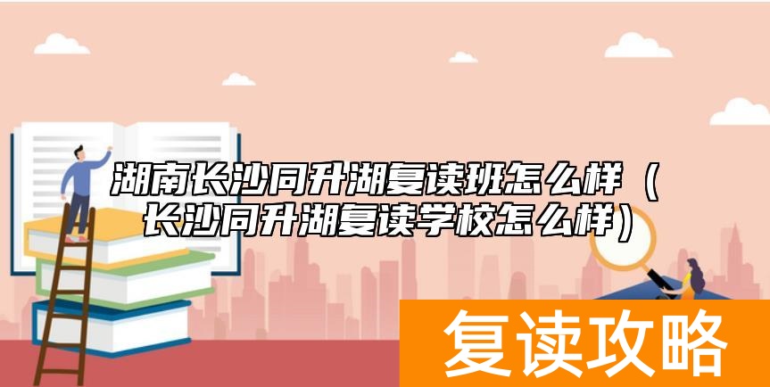 湖南长沙同升湖复读班怎么样（长沙同升湖复读学校怎么样）