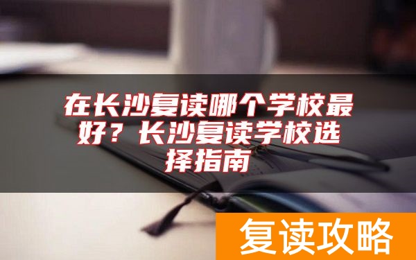 在长沙复读哪个学校最好？长沙复读学校选择指南