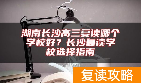 湖南长沙高三复读哪个学校好？长沙复读学校选择指南
