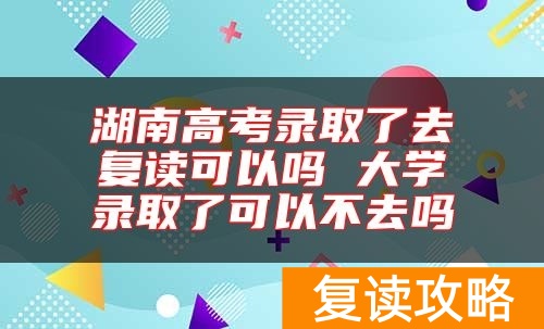 湖南高考录取了去复读可以吗 大学录取了可以不去吗