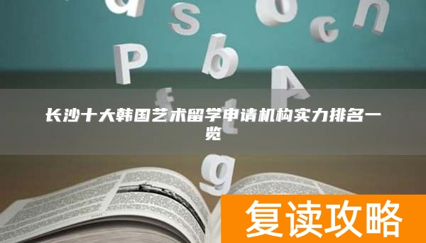 长沙十大韩国艺术留学申请机构实力排名一览
