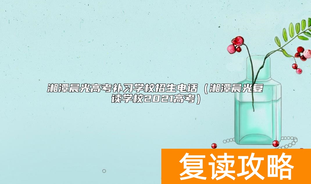 湘潭晨光高考补习学校招生电话(湘潭晨光复读学校2021高考)