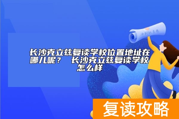 长沙克立兹复读学校位置地址在哪儿呢？ 长沙克立兹复读学校怎么样
