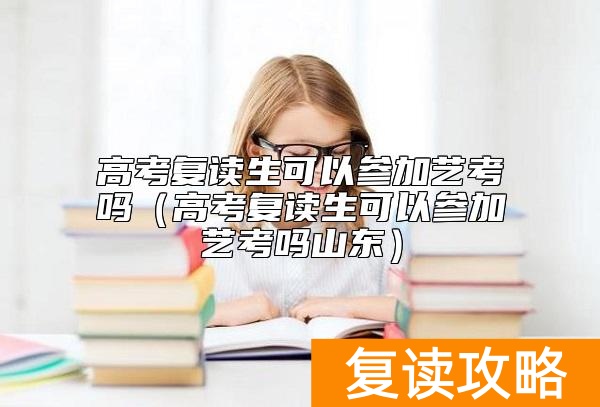 高考复读生可以参加艺考吗（高考复读生可以参加艺考吗山东）