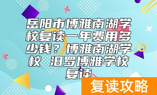 岳阳市博雅南湖学校复读一年费用多少钱？汨罗博雅学校复读好不好