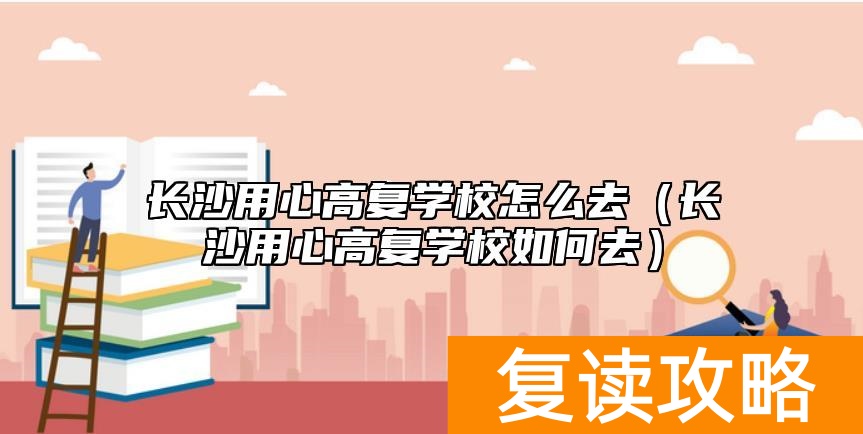 长沙用心高复学校怎么去(长沙用心高复学校如何去)