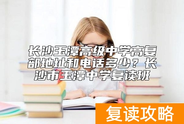 长沙玉潭高级中学高复部地址和电话多少？长沙市玉潭中学复读班