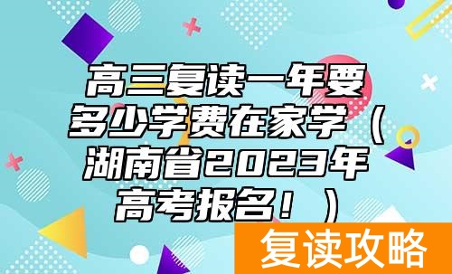 高三复读一年要多少学费在家学（湖南省2023年高考报名！）
