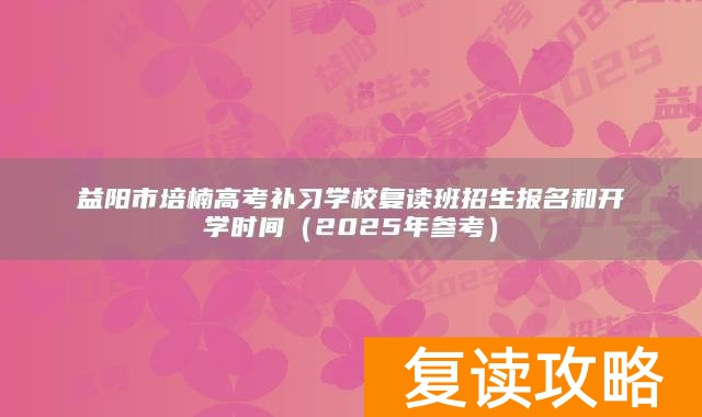 益阳市培楠高考补习学校复读班招生报名和开学时间（2025年参考）