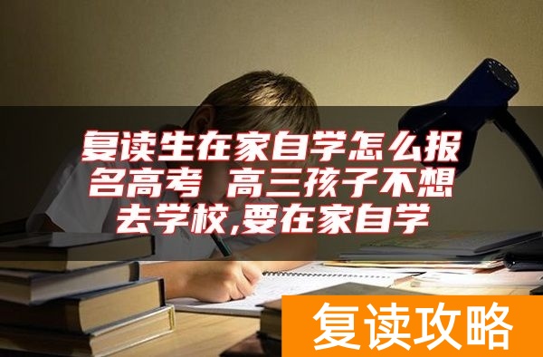 复读生在家自学怎么报名高考 高三孩子不想去学校,要在家自学