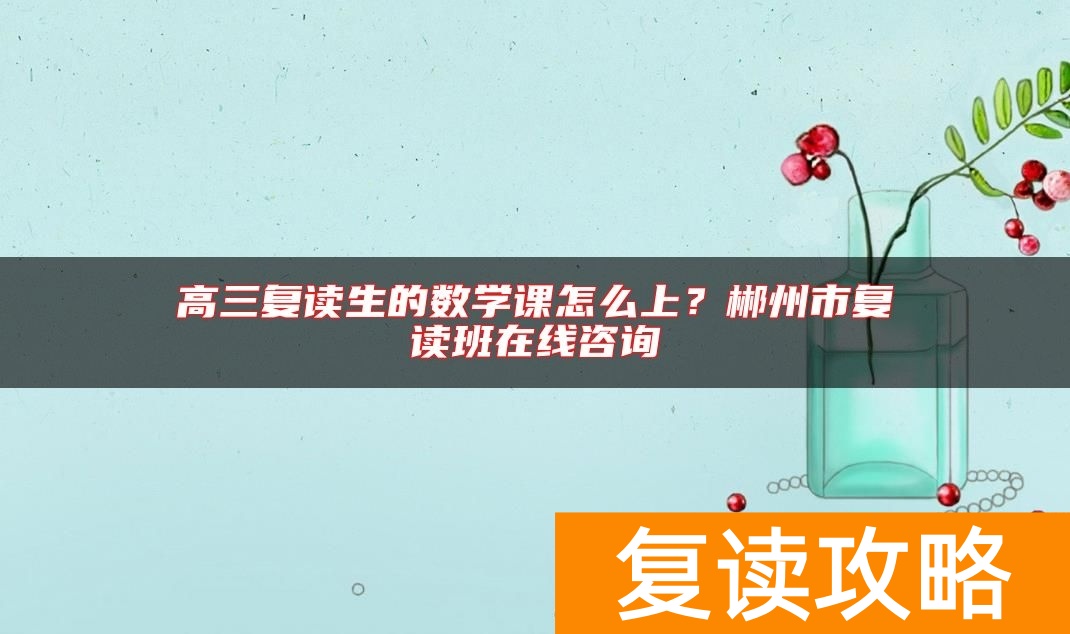 高三复读生的数学课怎么上？郴州市复读班在线咨询