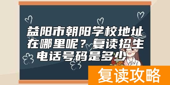 益阳市朝阳学校地址在哪里呢?复读招生电话号码是多少