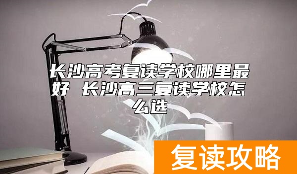 长沙高考复读学校哪里最好 长沙高三复读学校怎么选