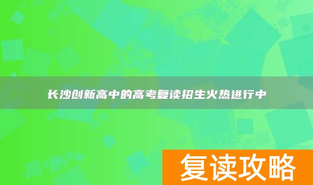 长沙创新高中的高考复读招生火热进行中