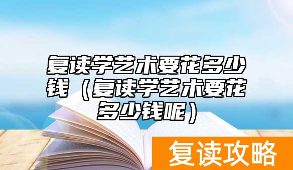 复读学艺术要花多少钱（复读学艺术要花多少钱呢）