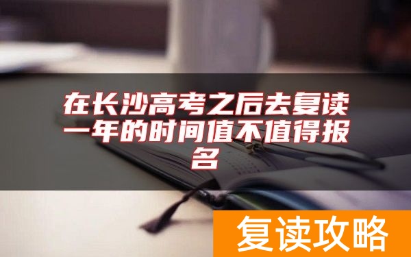 在长沙高考之后去复读一年的时间值不值得报名