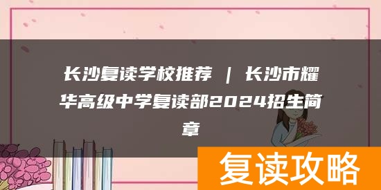 长沙复读学校推荐 | 长沙市耀华高级中学复读部2024招生简章