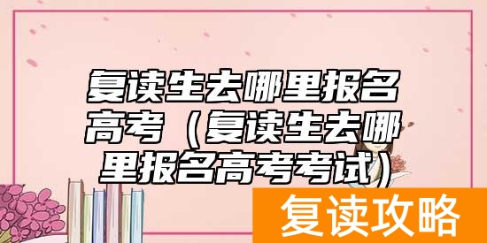 复读生去哪里报名高考（复读生去哪里报名高考考试）