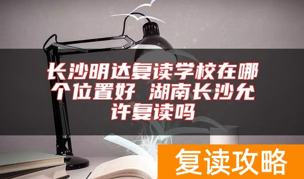 长沙明达复读学校在哪个位置好 湖南长沙允许复读吗