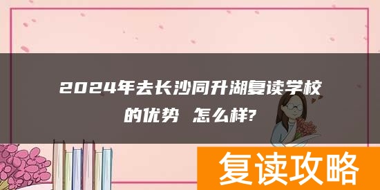 2024年去长沙同升湖复读学校的优势 怎么样?
