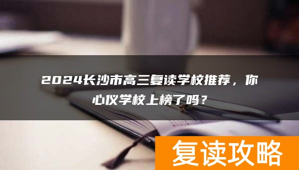 2024长沙市高三复读学校推荐，你心仪学校上榜了吗？
