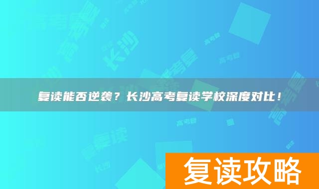 复读能否逆袭？长沙高考复读学校深度对比！
