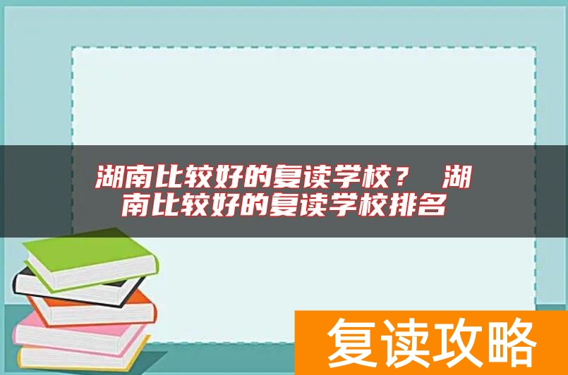 湖南比较好的复读学校？ 湖南比较好的复读学校排名
