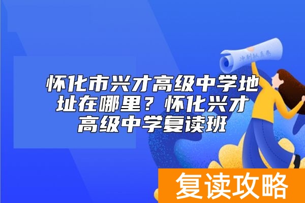 怀化市兴才高级中学地址在哪里？怀化兴才高级中学复读班