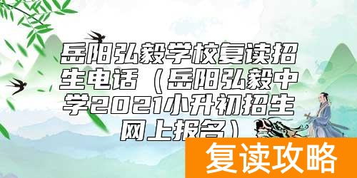 岳阳弘毅学校复读招生电话（岳阳弘毅中学2021小升初招生网上报名）