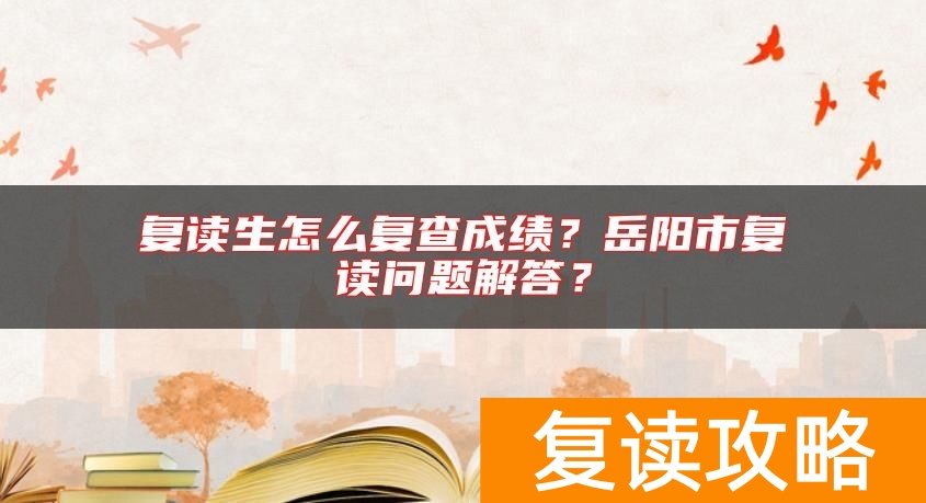 复读生怎么复查成绩？岳阳市复读问题解答？