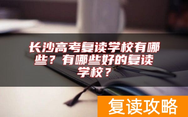 长沙高考复读学校有哪些？有哪些好的复读学校？