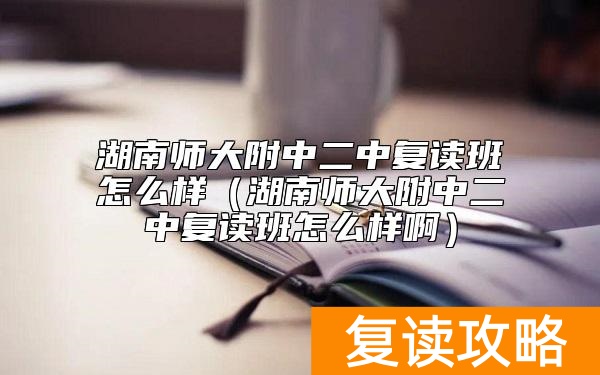 湖南师大附中二中复读班怎么样（湖南师大附中二中复读班怎么样啊）