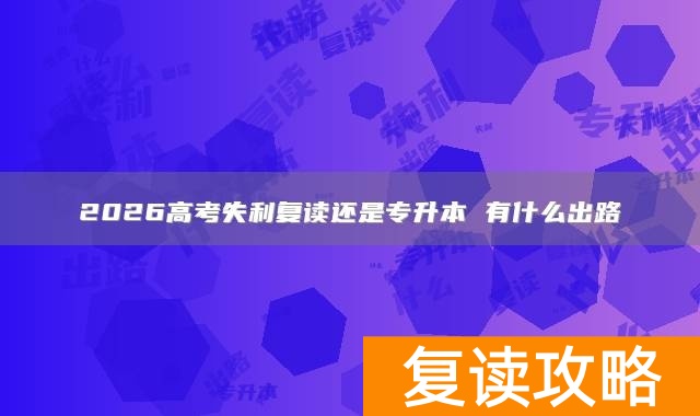 2026高考失利复读还是专升本 有什么出路