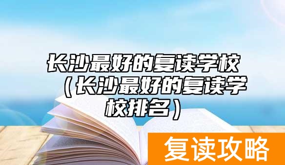 长沙最好的复读学校（长沙最好的复读学校排名）
