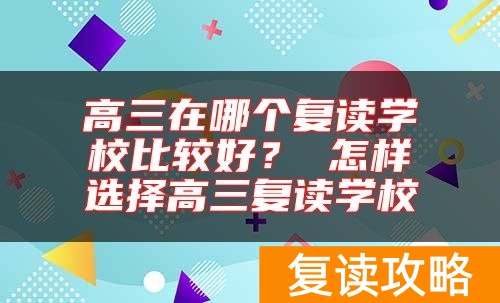 高三在哪个复读学校比较好？ 怎样选择高三复读学校