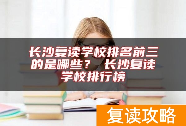 长沙复读学校排名前三的是哪些？​长沙复读学校排行榜