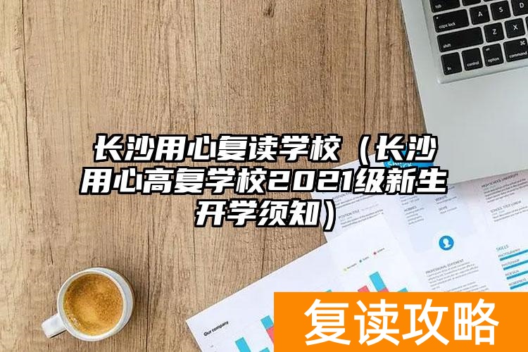 长沙用心复读学校（长沙用心高复学校2021级新生开学须知）