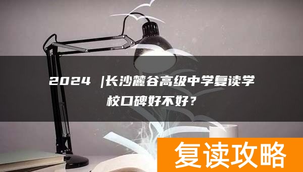 2024 |长沙麓谷高级中学复读学校口碑好不好？