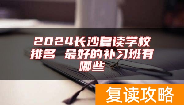 2024长沙复读学校排名 最好的补习班有哪些