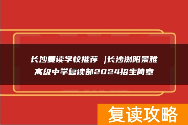 长沙复读学校推荐 |长沙浏阳景雅高级中学复读部2024招生简章