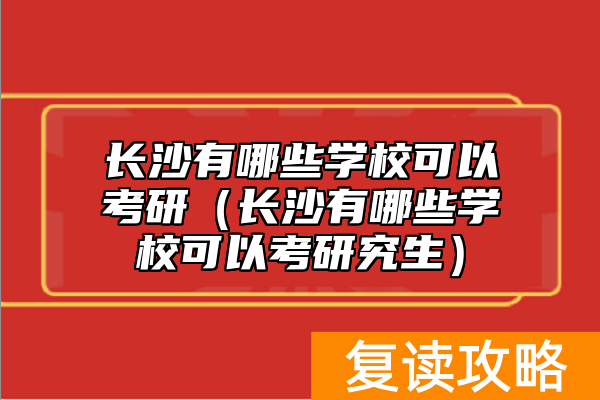 长沙有哪些学校可以考研（长沙有哪些学校可以考研究生）