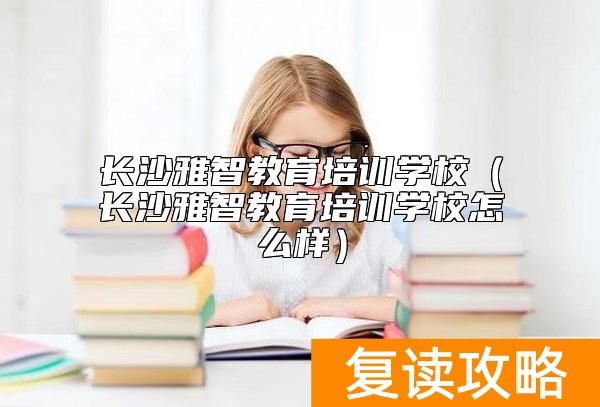 长沙雅智教育培训学校（长沙雅智教育培训学校怎么样）