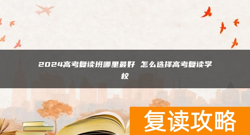 2024高考复读班哪里最好 怎么选择高考复读学校