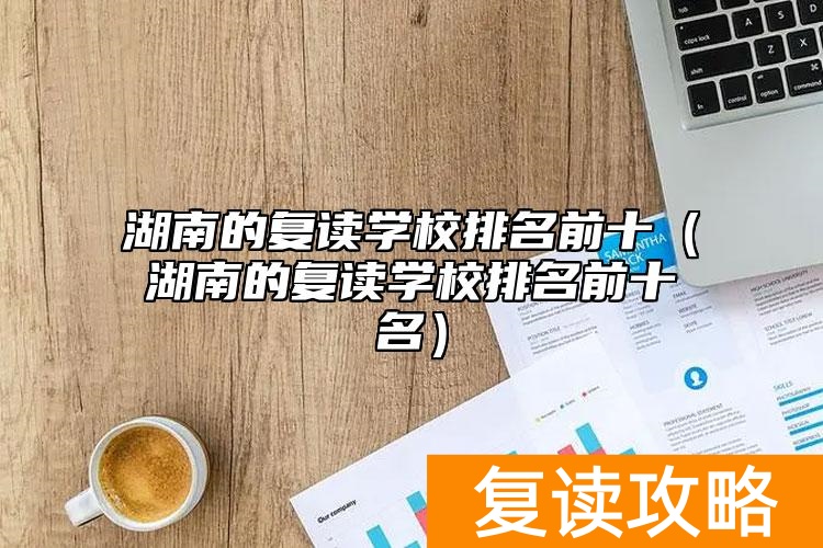 湖南的复读学校排名前十（湖南的复读学校排名前十名）