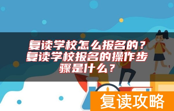 复读学校怎么报名的？复读学校报名的操作步骤是什么？