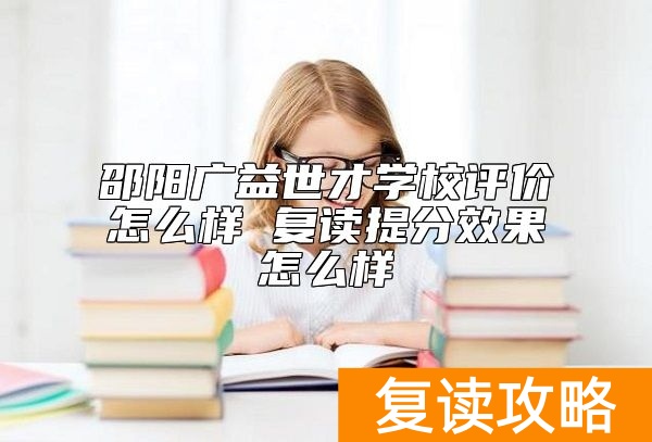 邵阳广益世才学校评价怎么样 复读提分效果怎么样