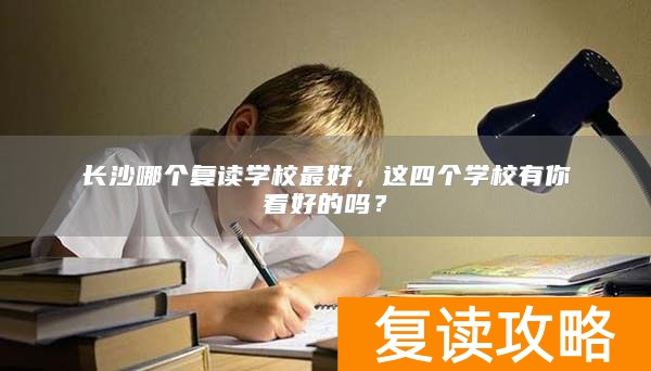 长沙哪个复读学校最好，这四个学校有你看好的吗？